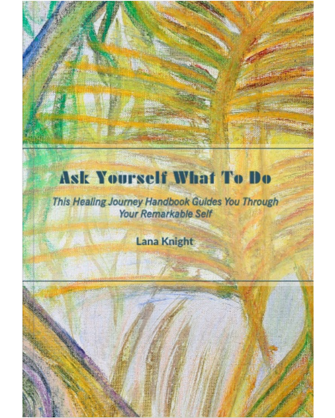 The cover of Ask Yourself What To Do by Lana Knight. Background is part of a painting showing big tropical leaves in shades of yellow and there is a blue-yellow-green pathway rising up from the bottom left to the top left through the spine of the book. After the title it reads as 'This Healing Journey Handbook Guides You Through Your Remarkable Self'